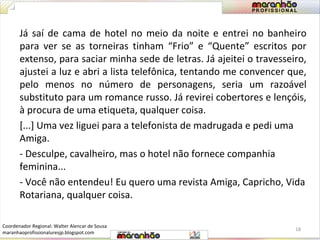 Já saí de cama de hotel no meio da noite e entrei no banheiro 
para ver se as torneiras tinham “Frio” e “Quente” escritos por 
extenso, para saciar minha sede de letras. Já ajeitei o travesseiro, 
ajustei a luz e abri a lista telefônica, tentando me convencer que, 
pelo menos no número de personagens, seria um razoável 
substituto para um romance russo. Já revirei cobertores e lençóis, 
à procura de uma etiqueta, qualquer coisa. 
[...] Uma vez liguei para a telefonista de madrugada e pedi uma 
Amiga. 
- Desculpe, cavalheiro, mas o hotel não fornece companhia 
feminina... 
- Você não entendeu! Eu quero uma revista Amiga, Capricho, Vida 
Rotariana, qualquer coisa. 
18 
Coordenador Regional: Walter Alencar de Sousa 
maranhaoprofissionaluresjp.blogspot.com 
 