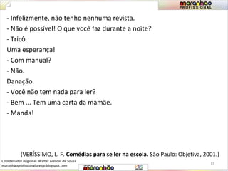 - Infelizmente, não tenho nenhuma revista. 
- Não é possível! O que você faz durante a noite? 
- Tricô. 
Uma esperança! 
- Com manual? 
- Não. 
Danação. 
- Você não tem nada para ler? 
- Bem ... Tem uma carta da mamãe. 
- Manda! 
(VERÍSSIMO, L. F. Comédias para se ler na escola. São Paulo: Objetiva, 2001.) 
19 
Coordenador Regional: Walter Alencar de Sousa 
maranhaoprofissionaluresjp.blogspot.com 
 