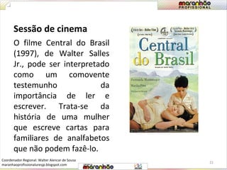 Sessão de cinema 
O filme Central do Brasil 
(1997), de Walter Salles 
Jr., pode ser interpretado 
como um comovente 
testemunho da 
importância de ler e 
escrever. Trata-se da 
história de uma mulher 
que escreve cartas para 
familiares de analfabetos 
que não podem fazê-lo. 
21 
Coordenador Regional: Walter Alencar de Sousa 
maranhaoprofissionaluresjp.blogspot.com 
 