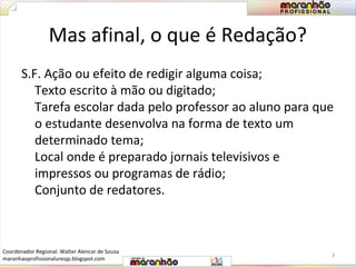 Mas afinal, o que é Redação? 
S.F. Ação ou efeito de redigir alguma coisa; 
Texto escrito à mão ou digitado; 
Tarefa escolar dada pelo professor ao aluno para que 
o estudante desenvolva na forma de texto um 
determinado tema; 
Local onde é preparado jornais televisivos e 
impressos ou programas de rádio; 
Conjunto de redatores. 
3 
Coordenador Regional: Walter Alencar de Sousa 
maranhaoprofissionaluresjp.blogspot.com 
 