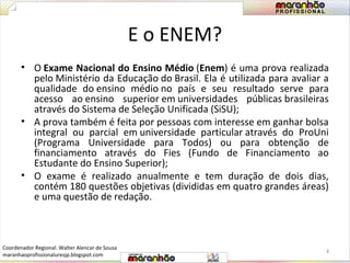 E o ENEM? 
• O Exame Nacional do Ensino Médio (Enem) é uma prova realizada 
pelo Ministério da Educação do Brasil. Ela é utilizada para avaliar a 
qualidade do ensino médio no país e seu resultado serve para 
acesso ao ensino superior em universidades públicas brasileiras 
através do Sistema de Seleção Unificada (SiSU); 
• A prova também é feita por pessoas com interesse em ganhar bolsa 
integral ou parcial em universidade particular através do ProUni 
(Programa Universidade para Todos) ou para obtenção de 
financiamento através do Fies (Fundo de Financiamento ao 
Estudante do Ensino Superior); 
• O exame é realizado anualmente e tem duração de dois dias, 
contém 180 questões objetivas (divididas em quatro grandes áreas) 
e uma questão de redação. 
4 
Coordenador Regional: Walter Alencar de Sousa 
maranhaoprofissionaluresjp.blogspot.com 
 