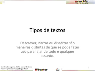 Tipos de textos 
Descrever, narrar ou dissertar são 
maneiras distintas de que se pode fazer 
uso para falar de todo e qualquer 
assunto. 
5 
Coordenador Regional: Walter Alencar de Sousa 
maranhaoprofissionaluresjp.blogspot.com 
 