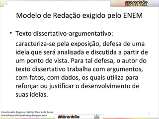 Modelo de Redação exigido pelo ENEM 
• Texto dissertativo-argumentativo: 
caracteriza-se pela exposição, defesa de uma 
ideia que será analisada e discutida a partir de 
um ponto de vista. Para tal defesa, o autor do 
texto dissertativo trabalha com argumentos, 
com fatos, com dados, os quais utiliza para 
reforçar ou justificar o desenvolvimento de 
suas ideias. 
7 
Coordenador Regional: Walter Alencar de Sousa 
maranhaoprofissionaluresjp.blogspot.com 
 