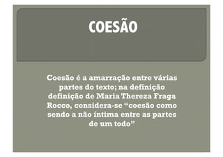 COESÃO

Coesão é a amarração entre várias
   partes do texto; na definição
definição de Maria Thereza Fraga
Rocco, considera-se “coesão como
sendo a não íntima entre as partes
           de um todo”
 