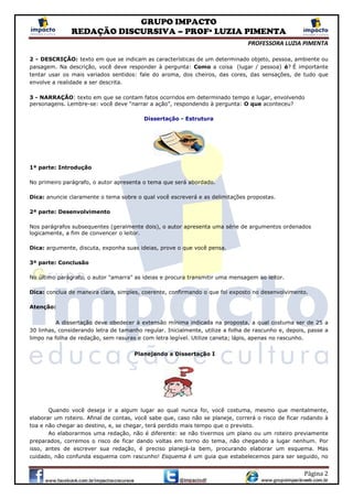 GRUPO IMPACTO
REDAÇÃO DISCURSIVA – PROFª LUZIA PIMENTA
PROFESSORA LUZIA PIMENTA
Página 2
2 - DESCRIÇÃO: texto em que se indicam as características de um determinado objeto, pessoa, ambiente ou
paisagem. Na descrição, você deve responder à pergunta: Como a coisa (lugar / pessoa) é? É importante
tentar usar os mais variados sentidos: fale do aroma, dos cheiros, das cores, das sensações, de tudo que
envolve a realidade a ser descrita.
3 - NARRAÇÃO: texto em que se contam fatos ocorridos em determinado tempo e lugar, envolvendo
personagens. Lembre-se: você deve “narrar a ação”, respondendo à pergunta: O que aconteceu?
Dissertação - Estrutura
1ª parte: Introdução
No primeiro parágrafo, o autor apresenta o tema que será abordado.
Dica: anuncie claramente o tema sobre o qual você escreverá e as delimitações propostas.
2ª parte: Desenvolvimento
Nos parágrafos subsequentes (geralmente dois), o autor apresenta uma série de argumentos ordenados
logicamente, a fim de convencer o leitor.
Dica: argumente, discuta, exponha suas ideias, prove o que você pensa.
3ª parte: Conclusão
No último parágrafo, o autor "amarra" as ideias e procura transmitir uma mensagem ao leitor.
Dica: conclua de maneira clara, simples, coerente, confirmando o que foi exposto no desenvolvimento.
Atenção:
A dissertação deve obedecer à extensão mínima indicada na proposta, a qual costuma ser de 25 a
30 linhas, considerando letra de tamanho regular. Inicialmente, utilize a folha de rascunho e, depois, passe a
limpo na folha de redação, sem rasuras e com letra legível. Utilize caneta; lápis, apenas no rascunho.
Planejando a Dissertação I
Quando você deseja ir a algum lugar ao qual nunca foi, você costuma, mesmo que mentalmente,
elaborar um roteiro. Afinal de contas, você sabe que, caso não se planeje, correrá o risco de ficar rodando à
toa e não chegar ao destino, e, se chegar, terá perdido mais tempo que o previsto.
Ao elaborarmos uma redação, não é diferente: se não tivermos um plano ou um roteiro previamente
preparados, corremos o risco de ficar dando voltas em torno do tema, não chegando a lugar nenhum. Por
isso, antes de escrever sua redação, é preciso planejá-la bem, procurando elaborar um esquema. Mas
cuidado, não confunda esquema com rascunho! Esquema é um guia que estabelecemos para ser seguido, no
 