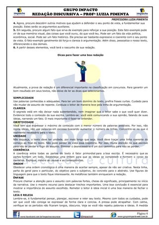 GRUPO IMPACTO
REDAÇÃO DISCURSIVA – PROFª LUZIA PIMENTA
PROFESSORA LUZIA PIMENTA
Página 4
4. Agora, procure descobrir outros motivos que ajudem a defender o seu ponto de vista, a fundamentar sua
posição. Estes serão os argumentos auxiliares.
5. Em seguida, procure algum fato que sirva de exemplo para reforçar a sua posição. Este fato-exemplo pode
vir de sua memória visual, das coisas que você ouviu, do que você leu. Pode ser um fato da vida política,
econômica, social. Pode ser um fato histórico. Ele precisa ser bastante expressivo e coerente com o seu ponto
de vista. O fato-exemplo geralmente dá força e clareza à argumentação. Além disso, pessoaliza o nosso texto,
diferenciando-o dos demais.
6. A partir desses elementos, você terá o rascunho de sua redação.
Dicas para fazer uma boa redação
Atualmente, a prova de redação é um diferencial importante na classificação em concursos. Para garantir um
bom resultado em seus textos, não deixe de ler as dicas que selecionamos.
SIMPLICIDADE
Use palavras conhecidas e adequadas. Para ter um bom domínio do texto, prefira frases curtas. Cuidado para
não mudar de assunto de repente. Conduza o leitor de maneira leve pela linha de argumentação.
CLAREZA
O segredo está em não deixar nada subentendido, nem imaginar que o leitor sabe o que você quer dizer.
Evidencie todo o conteúdo da sua escrita. Lembre-se: você está comunicando a sua opinião, falando de suas
ideias, narrando um fato. O mais importante é fazer-se entender.
OBJETIVIDADE
Você tem que expressar o máximo de conteúdo com o menor número de palavras possíveis. Por isso, não
repita ideias, não use palavras em excesso buscando aumentar o número de linhas. Concentre-se no que é
realmente necessário para o texto.
UNIDADE
Não esqueça, o texto deve ter unidade, por mais longo que seja. Você deve traçar uma linha coerente do
começo ao final do texto. Não pode perder de vista essa trajetória. Por isso, muita atenção no que escreve
para não se perder e fugir do assunto. Eliminar o desnecessário é um dos caminhos para não se perder.
COERÊNCIA
A coerência entre todas as partes do texto é fator primordial para a boa escrita. É necessário que as
partes formem um todo. Estabeleça uma ordem para que as ideias se completem e formem o corpo da
narrativa. Explique, mostre as causas e as consequências.
ORDEM
Obedecer uma ordem cronológica é uma maneira de acertar sempre, apesar de não ser criativa. Nesta linha,
parta do geral para o particular, do objetivo para o subjetivo, do concreto para o abstrato. Use figuras de
linguagem para que o texto fique interessante. As metáforas também enriquecem a redação.
ÊNFASE
Procure chamar a atenção para o assunto com palavras fortes, cheias de significado, principalmente no início
da narrativa. Use o mesmo recurso para destacar trechos importantes. Uma boa conclusão é essencial para
mostrar a importância do assunto escolhido. Remeter o leitor à ideia inicial é uma boa maneira de fechar o
texto.
LEIA E RELEIA
Lembre-se, é fundamental pensar, planejar, escrever e reler seu texto. Mesmo com todos os cuidados, pode
ser que você não consiga se expressar de forma clara e concisa. A pressa pode atrapalhar. Com calma,
verifique se os períodos não ficaram longos, obscuros. Veja se você não repetiu palavras e ideias. À medida
 