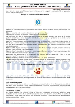 GRUPO IMPACTO
REDAÇÃO DISCURSIVA – PROFª LUZIA PIMENTA
PROFESSORA LUZIA PIMENTA
Página 5
que você relê o texto, essas falhas aparecem, inclusive, erros de ortografia e acentuação. Não se apegue ao
escrito. Refaça, se for preciso.
Redação de Sucesso - Os Dez Mandamentos
1) Pense no que você quer dizer e diga da forma mais simples. Procure ser direto (conciso) na construção das
sentenças.
2) Use a voz ativa, evite a passiva. Evite termos estrangeiros e jargões.
3) Evite o uso excessivo de advérbios. Tome cuidado com a gramática.
4) Tente fazer com que os diálogos escritos (em caso de narração) pareçam uma conversa. O uso do
gerúndio empobrece o texto. Exemplo: Entendendo dessa maneira, o problema vai-se pondo numa
perspectiva melhor, ficando mais claro...
5) Evite o uso excessivo do "que". Essa armadilha produz períodos longos. Prefira frases curtas.Exemplo: O
fato de que o homem que seja inteligente tenha que entender os erros dos outros e perdoá-los não parece
que seja certo. Adjetivos que não informam também são dispensáveis. Por exemplo: luxuosa mansão (Toda
mansão é luxuosa!).
6) Evite clichês (lugares comuns) e frases feitas. Exemplos: "fazer das tripas coração", "encerrar com chave
de ouro", “silêncio mortal", "calorosos aplausos".
7) Verbo "fazer", no sentido de tempo, não é usado no plural. É errado escrever: "Fazem alguns anos que não
viajo". O certo é “Faz alguns anos que não viajo”.
8) Cuidado com redundâncias. É errado escrever, por exemplo: "Há cinco anos atrás". Corte o "há" ou
dispense o "atrás". A forma correta é “Há cinco anos...”
9) A leitura intensiva facilita o uso da vírgula corretamente. Leia muito, leia sempre!
10) Nas citações: use aspas, coloque vírgula e um verbo seguido do nome de quem disse ou escreveu o que
está sendo citado. Exemplo: “O que é escrito sem esforço é geralmente lido sem prazer.”, disse Samuel
Johnson.
Avaliação da Redação - Os Cinco Pecados Capitais
Veja os equívocos apontados por organizadores de concursos e vestibulares como os mais cometidos pelos
candidatos.
1) Ordenação das ideias
A falta de ordenação é um erro comum e indica, segundo os organizadores de vestibulares, que o candidato
não tem o hábito de escrever. O texto fica sem encadeamento e, às vezes, incompreensível, partindo de uma
ideia para outra sem critério, sem ligação.
2) Coerência e coesão
Em muitas redações, fica evidente a falta de coerência: o candidato apresenta um argumento para
contradizê-lo mais adiante. Já a redundância denuncia outro erro bastante comum: falta de coesão. O
candidato fica dando voltas num assunto, sem acrescentar dado novo. É típico de quem não tem informação
suficiente para compor o texto.
 
