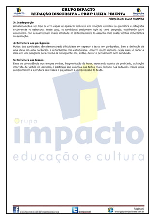 GRUPO IMPACTO
REDAÇÃO DISCURSIVA – PROFª LUZIA PIMENTA
PROFESSORA LUZIA PIMENTA
Página 6
3) Inadequação
A inadequação é um tipo de erro capaz de aparecer inclusive em redações corretas na gramática e ortografia
e coerentes na estrutura. Nesse caso, os candidatos costumam fugir ao tema proposto, escolhendo outro
argumento, com o qual tenham maior afinidade. O distanciamento do assunto pode custar pontos importantes
na avaliação.
4) Estrutura dos parágrafos
Muitos dos candidatos têm demonstrado dificuldade em separar o texto em parágrafos. Sem a definição de
uma ideia em cada parágrafo, a redação fica mal-estruturada. Um erro muito comum, nesse caso, é cortar a
ideia em um parágrafo para concluí-la no seguinte. Ou, então, deixar o pensamento sem conclusão.
5) Estrutura das frases
Erros de concordância nos tempos verbais, fragmentação da frase, separando sujeito de predicado, utilização
incorreta de verbos no gerúndio e particípio são algumas das falhas mais comuns nas redações. Esses erros
comprometem a estrutura das frases e prejudicam a compreensão do texto.
 