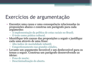 Exercícios de argumentação
• Encontre uma causa e uma consequência relacionadas às
proposições abaixo e construa um parágrafo para cada
argumento:
▫ A implementação da política de cotas raciais no Brasil;
▫ O trote como prática cultural.

• Identifique três causas das proposições a seguir e justifique
cada uma através de uma frase:
▫ Alto índice de mortalidade infantil;
▫ Congestionamento nas grandes cidades,

• Levante um argumento favorável e um desfavorável para os
temas a seguir. Construa um parágrafo desenvolvendo as
ideias:
▫ Pena de morte;
▫ Descriminalização do aborto.

 