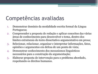 Competências avaliadas
1.
2.

3.
4.
5.

Demonstrar domínio da modalidade escrita formal da Língua
Portuguesa;
Compreender a proposta de redação e aplicar conceitos das várias
áreas de conhecimento para desenvolver o tema, dentro dos
limites estruturais do texto dissertativo-argumentativo em prosa;
Selecionar, relacionar, organizar e interpretar informações, fatos,
opiniões e argumentos em defesa de um ponto de vista;
Demonstrar conhecimento dos mecanismos linguísticos
necessários para a construção da argumentação;
Elaborar proposta de intervenção para o problema abordado,
respeitando os direitos humanos.

 