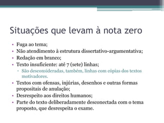 Situações que levam à nota zero
•
•
•
•

Fuga ao tema;
Não atendimento à estrutura dissertativo-argumentativa;
Redação em branco;
Texto insuficiente: até 7 (sete) linhas;
▫ São desconsideradas, também, linhas com cópias dos textos
motivadores.

• Textos com ofensas, injúrias, desenhos e outras formas
propositais de anulação;
• Desrespeito aos direitos humanos;
• Parte do texto deliberadamente desconectada com o tema
proposto, que desrespeita o exame.

 