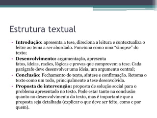 Estrutura textual
• Introdução: apresenta a tese, direciona a leitura e contextualiza o
leitor ao tema a ser abordado. Funciona como uma “sinopse” do
texto;
• Desenvolvimento: argumentação, apresenta
fatos, ideias, razões, lógicas e provas que comprovem a tese. Cada
parágrafo deve desenvolver uma ideia, um argumento central;
• Conclusão: Fechamento do texto, síntese e confirmação. Retoma o
texto como um todo, principalmente a tese desenvolvida.
• Proposta de intervenção: proposta de solução social para o
problema apresentado no texto. Pode estar tanto na conclusão
quanto no desenvolvimento do texto, mas é importante que a
proposta seja detalhada (explicar o que deve ser feito, como e por
quem).

 