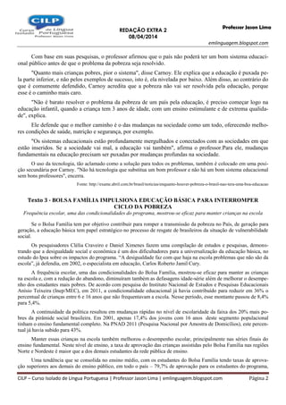 REDAÇÃO EXTRA 2
08/04/2014
emlinguagem.blogspot.com
CILP – Curso Isolado de Língua Portuguesa | Professor Jason Lima | emlinguagem.blogspot.com Página 2
Professor Jason Lima
Com base em suas pesquisas, o professor afirmou que o país não poderá ter um bom sistema educaci-
onal público antes de que o problema da pobreza seja resolvido.
"Quanto mais crianças pobres, pior o sistema", disse Carnoy. Ele explica que a educação é puxada pe-
la parte inferior, e não pelos exemplos de sucesso, isto é, ela nivelada por baixo. Além disso, ao contrário do
que é comumente defendido, Carnoy acredita que a pobreza não vai ser resolvida pela educação, porque
esse é o caminho mais caro.
"Não é barato resolver o problema da pobreza de um país pela educação, é preciso começar logo na
educação infantil, quando a criança tem 3 anos de idade, com um ensino estimulante e de extrema qualida-
de", explica.
Ele defende que o melhor caminho é o das mudanças na sociedade como um todo, oferecendo melho-
res condições de saúde, nutrição e segurança, por exemplo.
"Os sistemas educacionais estão profundamente mergulhados e conectados com as sociedades em que
estão inseridos. Se a sociedade vai mal, a educação vai também", afirma o professor.Para ele, mudanças
fundamentais na educação precisam ser puxadas por mudanças profundas na sociedade.
O uso da tecnologia, tão aclamado como a solução para todos os problemas, também é colocado em uma posi-
ção secundária por Carnoy. "Não há tecnologia que substitua um bom professor e não há um bom sistema educacional
sem bons professores", encerra.
Fonte: http://exame.abril.com.br/brasil/noticias/enquanto-houver-pobreza-o-brasil-nao-tera-uma-boa-educacao
Texto 3 - BOLSA FAMÍLIA IMPULSIONA EDUCAÇÃO BÁSICA PARA INTERROMPER
CICLO DA POBREZA
Frequência escolar, uma das condicionalidades do programa, mostrou-se eficaz para manter crianças na escola
Se o Bolsa Família tem por objetivo contribuir para romper a transmissão da pobreza no País, de geração para
geração, a educação básica tem papel estratégico no processo de resgate de brasileiros da situação de vulnerabilidade
social.
Os pesquisadores Clélia Craveiro e Daniel Ximenes fazem uma compilação de estudos e pesquisas, demons-
trando que a desigualdade social e econômica é um dos dificultadores para a universalização da educação básica, no
estudo do Ipea sobre os impactos do programa. “A desigualdade faz com que haja na escola problemas que não são da
escola”, já defendia, em 2002, o especialista em educação, Carlos Roberto Jamil Cury.
A frequência escolar, uma das condicionalidades do Bolsa Família, mostrou-se eficaz para manter as crianças
na escola e, com a redução do abandono, diminuíram também as defasagens idade-série além de melhorar o desempe-
nho dos estudantes mais pobres. De acordo com pesquisa do Instituto Nacional de Estudos e Pesquisas Educacionais
Anísio Teixeira (Inep/MEC), em 2011, a condicionalidade educacional já havia contribuído para reduzir em 36% o
percentual de crianças entre 6 e 16 anos que não frequentavam a escola. Nesse período, esse montante passou de 8,4%
para 5,4%.
A continuidade da política resultou em mudanças rápidas no nível de escolaridade da faixa dos 20% mais po-
bres da pirâmide social brasileira. Em 2001, apenas 17,4% dos jovens com 16 anos deste segmento populacional
tinham o ensino fundamental completo. Na PNAD 2011 (Pesquisa Nacional por Amostra de Domicílios), este percen-
tual já havia subido para 43%.
Manter essas crianças na escola também melhorou o desempenho escolar, principalmente nas séries finais do
ensino fundamental. Neste nível de ensino, a taxa de aprovação das crianças assistidas pelo Bolsa Família nas regiões
Norte e Nordeste é maior que a dos demais estudantes da rede pública de ensino.
Uma tendência que se consolida no ensino médio, com os estudantes do Bolsa Família tendo taxas de aprova-
ção superiores aos demais do ensino público, em todo o país – 79,7% de aprovação para os estudantes do programa,
 