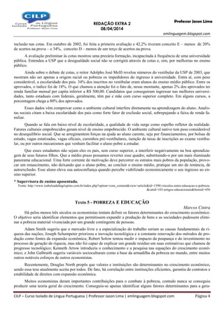 REDAÇÃO EXTRA 2
08/04/2014
emlinguagem.blogspot.com
CILP – Curso Isolado de Língua Portuguesa | Professor Jason Lima | emlinguagem.blogspot.com Página 4
Professor Jason Lima
inclusão nas cotas. Em outubro de 2002, foi feita a primeira avaliação e 42,2% tiveram conceito E – menos de 20%
de acertos na prova – e 34%, conceito D – menos de um terço de acertos na prova.
A avaliação preliminar às cotas mostrou uma precária formação, incapacitada à frequência de uma universidade
pública. Entendeu a USP que a desigualdade social não se corrigirá através de cotas e, sim, por melhorias no ensino
público.
Ainda sobre o debate de cotas, o reitor Adolpho José Melfi revelou números do vestibular da USP de 2003, que
mostram não ser apenas a origem racial ou pobreza os impedidores do ingresso à universidade. Entra aí, com peso
considerável, a escolaridade dos pais. 34% dos inscritos no vestibular eram alunos do ensino médio público. Entre os
aprovados, o índice foi de 18%. O que chamou a atenção foi o fato de, nesse montante, apenas 2% dos aprovados ter
renda familiar mensal per capita inferior a R$ 500,00. Candidatos que conseguiram ingressar nas melhores universi-
dades, tanto estaduais com federais, geralmente, têm pai e mãe com curso superior completo. Em alguns cursos, a
porcentagem chega a 80% dos aprovados.
Esses dados vêm comprovar como o ambiente cultural interfere diretamente na aprendizagem do aluno. Analis-
tas sociais citam a baixa escolaridade dos pais como forte fator de exclusão social, sobrepujando a faixa de renda fa-
miliar.
Quando se fala em baixo nível de escolaridade, a qualidade de vida surge como espelho refletor da realidade.
Fatores culturais empobrecidos geram nível de ensino empobrecido. O ambiente cultural nativo tem peso considerável
no desequilíbrio social. Que se arregimentem forças na ajuda ao aluno carente, seja por financiamentos, por bolsas de
estudo, vagas estatizadas, vagas oficiais, cursinhos pré-vestibulares, isenção de taxas de inscrições ao exame vestibu-
lar, ou por outros mecanismos que venham facilitar o aluno pobre a estudar.
Que esses estudantes não sejam eles os pais, sem curso superior, a interferir negativamente na boa aprendiza-
gem de seus futuros filhos. Que a médio prazo possamos reverter esse quadro, substituindo-o por um mais iluminado
panorama educacional. Uma forte corrente de motivação deve percorrer os estratos mais pobres da população, provo-
car um renascimento, não deixando que o aluno pobre, ao concluir o ensino médio, pratique um ato de renúncia, de
autoexclusão. Esse aluno eleva sua autoconfiança quando percebe viabilizado economicamente o seu ingresso ao en-
sino superior.
* Supervisora de ensino aposentada.
Fonte: http://www.izabelsadallagrispino.com.br/index.php?option=com_content&view=article&id=1390:vinculos-entre-educacao-e-pobreza-
&catid=103:artigos-educacionais&Itemid=456
Texto 5 - POBREZA E EDUCAÇÃO
Marcos Cintra
Há pelos menos três séculos os economistas tentam definir os fatores determinantes do crescimento econômico.
O objetivo seria identificar elementos que permitissem expandir a produção de bens e as sociedades pudessem elimi-
nar a pobreza material vivenciada por um grande contingente de pessoas.
Adam Smith sugeriu que o mercado livre e a especialização do trabalho seriam as causas fundamentais da ri-
queza das nações; Joseph Schumpeter priorizou a inovação tecnológica e a constante renovação dos métodos de pro-
dução como fontes da expansão econômica; Robert Solow tentou medir o impacto da poupança e do investimento no
processo de geração de riqueza, mas não foi capaz de explicar um grande resíduo em suas estimativas que chamou de
progresso tecnológico; Kenneth Arrow introduziu o conhecimento e a pesquisa nas equações do crescimento econô-
mico; e John Galbraith sugeriu variáveis socioculturais como a base da armadilha da pobreza no mundo, entre muitos
outros notáveis esforços de outros economistas.
Recentemente, Douglas North propôs que valores e instituições são determinantes no crescimento econômico,
sendo essa tese atualmente aceita por todos. De fato, há correlação entre instituições eficientes, garantia de contratos e
estabilidade de direitos com expansão econômica.
Muitos economistas deram importantes contribuições para o combate à pobreza, contudo nunca se conseguiu
produzir uma teoria geral do crescimento. Conseguiu-se apenas identificar alguns fatores determinantes para a gera-
 