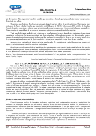 REDAÇÃO EXTRA 2
08/04/2014
emlinguagem.blogspot.com
CILP – Curso Isolado de Língua Portuguesa | Professor Jason Lima | emlinguagem.blogspot.com Página 5
Professor Jason Lima
ção de riquezas. Mas, o governo brasileiro acredita que encontrou a fórmula que uma profissão inteira vem procuran-
do e ainda não achou.
O caminho escolhido no Brasil para a superação da pobreza tem sido o do assistencialismo. O programa mais
conhecido do País é o Bolsa Família, que transferirá em 2012 cerca de R$ 18,7 bilhões para 13,6 milhões de famílias.
Através de ações como essa a miséria pode ser minimizada no curto prazo, mas é imprescindível que a sociedade re-
flita a respeito da necessidade de se promover ajustes em todos os programas de assistência social.
Toda transferência de renda deveria exigir que os beneficiários e/ou seus dependentes participem de cursos de
capacitação profissional. Seria oportuno ainda que fosse vinculado à liberação de recursos em determinados progra-
mas um desempenho mínimo no ensino fundamental. De qualquer forma o objetivo deve ser um só: que o beneficiário
de programas sociais não dependa de dinheiro público e possa gerar sua própria renda, fruto do seu trabalho.
A ruptura com a situação de pobreza acha-se na educação. É a qualidade do capital humano que gera cresci-
mento e, subsidiariamente, também gera boas instituições.
Grande parte dos homens públicos brasileiros não aprendeu com o sucesso do Japão e da Coréia do Sul, que in-
vestiram pesadamente em educação. O Brasil ainda ignora esse clamor e confunde caridade, que é uma virtude pesso-
al, com políticas eficazes de geração de renda, virtude pública rara entre nossos governantes.
Marcos Cintra é doutor em Economia pela Universidade Harvard (EUA), professor titular e vice-presidente da Fun-
dação Getulio Vargas.
Fonte: http://www.brasil247.com/pt/247/economia/34969/Pobreza-e-educa%C3%A7%C3%A3o.htm
Texto 6 - EDUCAÇÃO PODE SUPERAR A POBREZA E A DISCRIMINAÇÃO
Um oásis na África do deserto graças à educação. Foi assim que a professora Aidil de Carvalho Borges definiu
seu país, Cabo Verde, na mesa “Pedagogia, regiões metropolitanas e periféricas”, dentro do Fórum Mundial de Edu-
cação, que acontece na cidade de Canoas (RS), dentro da programação do Fórum Social Temático. Geógrafa de for-
mação, ela não se conforma com a divisão artificial da África em cinco regiões, nem concorda com os que a veem
dividida em duas: uma branca, acima do Saara e outra negra, subsaariana. “Existem muitas Áfricas dentro do nosso
continente”, diz a professora, “eu sou do deserto, há pessoas da floresta, das montanhas, mas costumam ver nosso
continente como uma única nação e com a imagem de um povo sem esperança”.
As metas do milênio em educação já foram superadas em Cabo Verde. Pudera! Lá 25% do PIB vão para a edu-
cação! A determinação de garantir a sua universalização vem desde a independência (1975), com a total assunção dos
custos pelo Estado, a prioridade para mulheres e crianças, fez o país avançar em outros campos também. “A educação
generalizada faz toda a diferença”, diz Aidil, “incluindo a garantia no acesso especialmente às mulheres, às minorias
étnicas, aos menos favorecidos”. Para ela, a educação universal deveria se estender a todo o continente, pois países
pobres como a Etiópia destinam apenas 3% dos seus recursos para isso. A educação ambiental é transversal e deve
estar incluída, a luta pelo acesso à água potável é uma das urgências.
Mulheres constroem sustentabilidade
Konte Fatoumata, prefeita de Bamako e professora, capital do Mali, também vê na educação e na inclusão das
mulheres, as estratégias para que seu pais saia da condição de um dos mais pobres do mundo. Ela acredita que “o
desenvolvimento sustentável pode ser construído com a promoção da escola”, e diz que hoje a escola é obrigatória e
gratuita, “em cada vila há uma escola”. Ainda persistem hábitos de não levar a escola as crianças do campo, que cedo
trabalham.
Também a participação das mulheres é destacada pela prefeita, que organizou há quinze anos a “Associação pe-
lo Progresso das Mulheres”; elas contam com um veículo “A voz da mulher” que atua entre as diversas etnias que
formam a população. O seu partido, que é socialista, tem outro programa que visa a participação das comunidades no
próprio desenvolvimento, com a promoção do desenvolvimento local e a promoção da democracia.
 