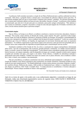 REDAÇÃO EXTRA 2
08/04/2014
emlinguagem.blogspot.com
CILP – Curso Isolado de Língua Portuguesa | Professor Jason Lima | emlinguagem.blogspot.com Página 6
Professor Jason Lima
A professora Aidil considera necessária a criação de um Marco Referencial para a política ambiental em todo o
continente. Além disso, a geógrafa chama a atenção para a necessidade dos africanos olharem menos para fora. “É
uma afronta mendigar junto aos que os escravizaram e trataram como animais”, desabafa. “Os africanos desesperados
não se metem pelo continente adentro em busca de uma vida melhor, buscam a Europa”. A professora critica também
a comunicação, que antes de ir de país para país no continente, passa pelos antigos colonizadores. “Não sabemos o
que se passa no continente, é urgente e necessário a criação de uma rede para ligação dos 54 Estados e territórios afri-
canos, um dos maiores desafios para os próximos tempos”.
Construindo utopias
Seja na África, na Europa ou no Brasil, as mulheres constituem a maioria invisível dos educadores, formais e
informais. “Nas escolas, somos maioria, na direção das escolas, somos minoria. Por quê?”, questiona Leslie Campa-
ner de Toledo, da União de Mulheres Alternativa e Resposta (UMAR), de Portugal. Ela defende a sustentabilidade do
planeta com a perspectiva de gênero, “sem as mulheres não há desenvolvimento sustentável”. Leslie nos contou uma
experiência que viveu em Valência, na Espanha, da organização do movimento feminista para atuar no orçamento
participativo. “As mulheres organizaram-se para buscar espaço nesse processo e para que houvesse prioridade para as
crianças; houve uma compreensão da importância da participação para a transformação real nas escolas”.
Atualmente residindo no Rio Grande do Sul, ela critica a construção dos espaços metropolitanos determinada
pelos carros, “que são os protagonistas, não as pessoas, gerando poluição e isolamento. As cidades crescem artificial-
mente, as escolas e postos de saúde não correspondem”. Leslie destaca outras contradições geradas pela existência de
bairros luxuosos, em espaços separados, onde há desperdício de água, por exemplo, enquanto existem outros espaços
ocupados por moradias sem água, com esgoto a céu aberto. Nestes últimos, o trabalho de subsistência realizado é
praticamente feito pelas mulheres. Também isto temos em comum com os países africanos, são as mulheres a defen-
der a vida e o futuro, seus cuidados e sua manutenção.
Não por coincidência, as mulheres constituíram esta mesa, defendendo apaixonadamente a educação e a visibi-
lização das mulheres como fatores estratégicos para construirmos um mundo sustentável. Fatoumata acredita na cons-
trução de um outro mundo possível. “No mundo globalizado, existem muitas pessoas conscientes, dispostas a mudar”,
diz a prefeita africana. Defensora das utopias, Aidil acredita ser fundamental que o debate e a importância da educa-
ção chegue aos políticos, Cabo Verde é exemplo disso. “A utopia funciona se acreditarmos e tivermos educação e
determinação. Nossas crianças acreditam no futuro e têm esperança!”
Por Terezinha Vicente, da Ciranda (www.ciranda.net)
Após ler os textos de apoio e de acordo com o seu conhecimento adquirido e construído ao longo de sua
formação, redija uma dissertação-argumentativa acerca do seguinte tema: EDUCAÇÃO E DESENVOL-
VIMENTO: O QUE FALTA AO BRASIL?
 