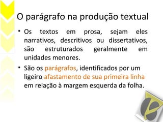 O parágrafo na produção textual
• Os textos em prosa, sejam eles
narrativos, descritivos ou dissertativos,
são estruturados geralmente em
unidades menores.
• São os parágrafos, identificados por um
ligeiro afastamento de sua primeira linha
em relação à margem esquerda da folha.
 