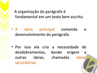 A organização do parágrafo é
fundamental em um texto bem escrito.
• A ideia principal comanda o
desenvolvimento do parágrafo..
• Por isso ela cria a necessidade de
desdobramentos, dando origem a
outras ideias, chamadas ideias
secundárias.
 