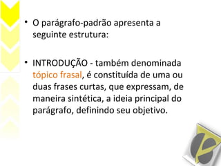 • O parágrafo-padrão apresenta a
seguinte estrutura:
• INTRODUÇÃO - também denominada
tópico frasal, é constituída de uma ou
duas frases curtas, que expressam, de
maneira sintética, a ideia principal do
parágrafo, definindo seu objetivo.
 