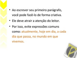 • Ao escrever seu primeiro parágrafo,
você pode fazê-lo de forma criativa.
• Ele deve atrair a atenção do leitor.
• Por isso, evite expressões comuns
como: atualmente, hoje em dia, a cada
dia que passa, no mundo em que
vivemos.
 