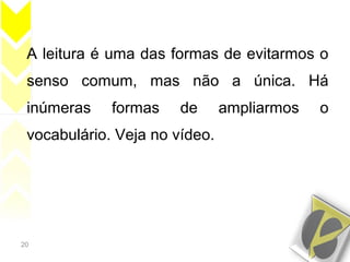 20
A leitura é uma das formas de evitarmos o
senso comum, mas não a única. Há
inúmeras formas de ampliarmos o
vocabulário. Veja no vídeo.
 