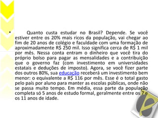 • Quanto custa estudar no Brasil? Depende. Se você
estiver entre os 20% mais ricos da população, vai chegar ao
fim de 20 anos de colégio e faculdade com uma formação de
aproximadamente R$ 250 mil. Isso significa cerca de R$ 1 mil
por mês. Nessa conta entram o dinheiro que você tira do
próprio bolso para pagar as mensalidades e a contribuição
que o governo faz (com investimento em universidades
estatais e deduções de imposto). Agora, se você fizer parte
dos outros 80%, sua educação receberá um investimento bem
menor: o equivalente a R$ 116 por mês. Esse é o total gasto
pelo país por aluno para manter as escolas públicas, onde não
se passa muito tempo. Em média, essa parte da população
completa só 5 anos de estudo formal, geralmente entre os 7 e
os 11 anos de idade.
 