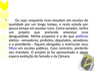 • Ou seja: enquanto ricos estudam em escolas de
qualidade por um longo tempo, o resto estuda por
pouco tempo em escolas ruins. Como senador, tenho
um projeto que pretende amenizar essa
desigualdade. Minha proposta é a de que políticos
eleitos - vereadores, prefeitos, deputados, senadores
e o presidente - fiquem obrigados a matricular seus
filhos em escolas públicas. Caso contrário, perderão
seu mandato. O projeto já foi apresentado e agora
espera avaliação do Senado e da Câmara.
 