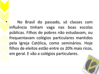 • No Brasil do passado, só classes com
influência tinham vaga nas boas escolas
públicas. Filhos de pobres não estudavam, ou
frequentavam colégios particulares mantidos
pela Igreja Católica, como seminários. Hoje
filhos de eleitos estão entre os 20% mais ricos,
em geral. E vão a colégios particulares.
 