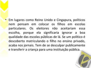 • Em lugares como Reino Unido e Cingapura, políticos
nem pensam em colocar os filhos em escolas
particulares. Os eleitores não aceitariam essa
escolha, porque ela significaria ignorar a boa
qualidade das escolas públicas de lá. Se um político é
descoberto matriculando o filho no ensino privado,
acaba nos jornais. Tem de se desculpar publicamente
e transferir a criança para uma instituição pública.
 