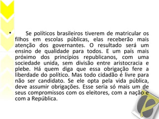 • Se políticos brasileiros tiverem de matricular os
filhos em escolas públicas, elas receberão mais
atenção dos governantes. O resultado será um
ensino de qualidade para todos. E um país mais
próximo dos princípios republicanos, com uma
sociedade unida, sem divisão entre aristocracia e
plebe. Há quem diga que essa obrigação fere a
liberdade do político. Mas todo cidadão é livre para
não ser candidato. Se ele opta pela vida pública,
deve assumir obrigações. Esse seria só mais um de
seus compromissos com os eleitores, com a nação e
com a República.
 