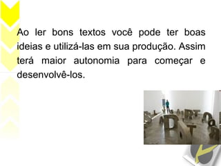 Ao ler bons textos você pode ter boas
ideias e utilizá-las em sua produção. Assim
terá maior autonomia para começar e
desenvolvê-los.
 