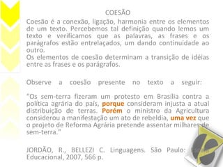 COESÃO
Coesão é a conexão, ligação, harmonia entre os elementos
de um texto. Percebemos tal definição quando lemos um
texto e verificamos que as palavras, as frases e os
parágrafos estão entrelaçados, um dando continuidade ao
outro.
Os elementos de coesão determinam a transição de idéias
entre as frases e os parágrafos.
Observe a coesão presente no texto a seguir:
“Os sem-terra fizeram um protesto em Brasília contra a
política agrária do país, porque consideram injusta a atual
distribuição de terras. Porém o ministro da Agricultura
considerou a manifestação um ato de rebeldia, uma vez que
o projeto de Reforma Agrária pretende assentar milhares de
sem-terra.”
JORDÃO, R., BELLEZI C. Linguagens. São Paulo: Escala
Educacional, 2007, 566 p.
 
