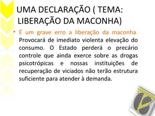 UMA DECLARAÇÃO ( TEMA:
LIBERAÇÃO DA MACONHA)
• É um grave erro a liberação da maconha.
Provocará de imediato violenta elevação do
consumo. O Estado perderá o precário
controle que ainda exerce sobre as drogas
psicotrópicas e nossas instituições de
recuperação de viciados não terão estrutura
suficiente para atender à demanda.
 