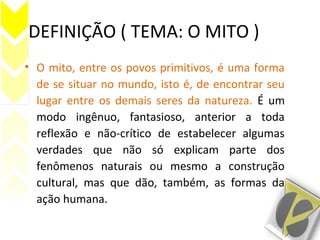 DEFINIÇÃO ( TEMA: O MITO )
• O mito, entre os povos primitivos, é uma forma
de se situar no mundo, isto é, de encontrar seu
lugar entre os demais seres da natureza. É um
modo ingênuo, fantasioso, anterior a toda
reflexão e não-crítico de estabelecer algumas
verdades que não só explicam parte dos
fenômenos naturais ou mesmo a construção
cultural, mas que dão, também, as formas da
ação humana.
 