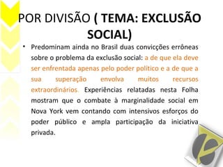 POR DIVISÃO ( TEMA: EXCLUSÃO
SOCIAL)
• Predominam ainda no Brasil duas convicções errôneas
sobre o problema da exclusão social: a de que ela deve
ser enfrentada apenas pelo poder político e a de que a
sua superação envolva muitos recursos
extraordinários. Experiências relatadas nesta Folha
mostram que o combate à marginalidade social em
Nova York vem contando com intensivos esforços do
poder público e ampla participação da iniciativa
privada.
 