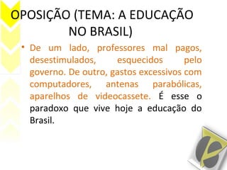 OPOSIÇÃO (TEMA: A EDUCAÇÃO
NO BRASIL)
• De um lado, professores mal pagos,
desestimulados, esquecidos pelo
governo. De outro, gastos excessivos com
computadores, antenas parabólicas,
aparelhos de videocassete. É esse o
paradoxo que vive hoje a educação do
Brasil.
 