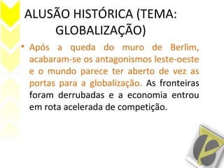 ALUSÃO HISTÓRICA (TEMA:
GLOBALIZAÇÃO)
• Após a queda do muro de Berlim,
acabaram-se os antagonismos leste-oeste
e o mundo parece ter aberto de vez as
portas para a globalização. As fronteiras
foram derrubadas e a economia entrou
em rota acelerada de competição.
 