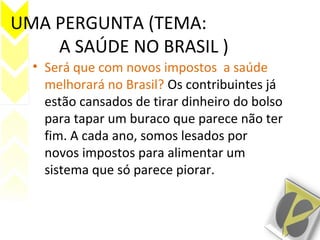 UMA PERGUNTA (TEMA:
A SAÚDE NO BRASIL )
• Será que com novos impostos a saúde
melhorará no Brasil? Os contribuintes já
estão cansados de tirar dinheiro do bolso
para tapar um buraco que parece não ter
fim. A cada ano, somos lesados por
novos impostos para alimentar um
sistema que só parece piorar.
 