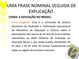 UMA FRASE NOMINAL SEGUIDA DE
EXPLICAÇÃO
(TEMA: A EDUCAÇÃO NO BRASIL)
• Uma tragédia. Essa é a conclusão da própria
Secretaria de Avaliação e Informação Educacional
do Ministério da Educação e Cultura sobre o
desempenho dos alunos do 3º Ano do Ensino Médio
submetidos ao SAEB (Sistema de Avaliação da
Educação Básica ), que ainda avaliou estudantes da
4ª série e da 8ª série do Ensino Fundamental em
todas as regiões do território nacional.
 