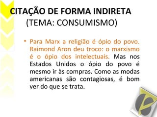 CITAÇÃO DE FORMA INDIRETA
(TEMA: CONSUMISMO)
• Para Marx a religião é ópio do povo.
Raimond Aron deu troco: o marxismo
é o ópio dos intelectuais. Mas nos
Estados Unidos o ópio do povo é
mesmo ir às compras. Como as modas
americanas são contagiosas, é bom
ver do que se trata.
 