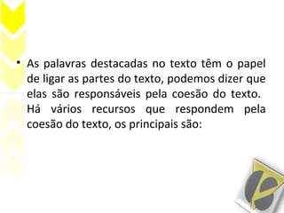 • As palavras destacadas no texto têm o papel
de ligar as partes do texto, podemos dizer que
elas são responsáveis pela coesão do texto.
Há vários recursos que respondem pela
coesão do texto, os principais são:
 