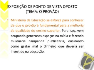 EXPOSIÇÃO DE PONTO DE VISTA OPOSTO
(TEMA: O PROVÃO)
• Ministério da Educação se esforça para conhecer
de que o provão é fundamental para a melhoria
da qualidade do ensino superior. Para isso, vem
ocupando generosos espaços na mídia e fazendo
milionária campanha publicitária, ensinando
como gastar mal o dinheiro que deveria ser
investido na educação.
 