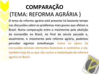 COMPARAÇÃO
(TEMA: REFORMA AGRÁRIA )
O tema da reforma agrária está presente há bastante tempo
nas discussões sobre os problemas mais graves que afetam o
Brasil. Numa comparação entre o movimento pela abolição
da escravidão no Brasil, no final do século passado e,
atualmente, o movimento pela reforma agrária, podemos
perceber algumas semelhanças. Como na época da
escravidão existiam elementos favoráveis e contrários a ela,
também hoje há os que são contra a implantação da reforma
agrária no Brasil.
 