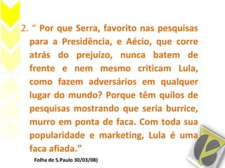 2. “ Por que Serra, favorito nas pesquisas
para a Presidência, e Aécio, que corre
atrás do prejuízo, nunca batem de
frente e nem mesmo criticam Lula,
como fazem adversários em qualquer
lugar do mundo? Porque têm quilos de
pesquisas mostrando que seria burrice,
murro em ponta de faca. Com toda sua
popularidade e marketing, Lula é uma
faca afiada.”
(Folha de S.Paulo 30/03/08)
 