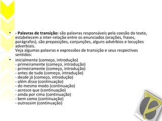 • - Palavras de transição: são palavras responsáveis pela coesão do texto,
estabelecem a inter-relação entre os enunciados (orações, frases,
parágrafos), são preposições, conjunções, alguns advérbios e locuções
adverbiais.
Veja algumas palavras e expressões de transição e seus respectivos
sentidos:
• inicialmente (começo, introdução)
- primeiramente (começo, introdução)
- primeiramente (começo, introdução)
- antes de tudo (começo, introdução)
- desde já (começo, introdução)
- além disso (continuação)
- do mesmo modo (continuação)
- acresce que (continuação)
- ainda por cima (continuação)
- bem como (continuação)
- outrossim (continuação)
 