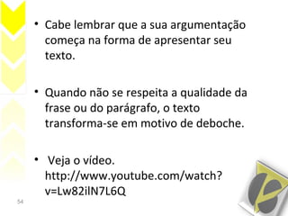 54
• Cabe lembrar que a sua argumentação
começa na forma de apresentar seu
texto.
• Quando não se respeita a qualidade da
frase ou do parágrafo, o texto
transforma-se em motivo de deboche.
• Veja o vídeo.
http://www.youtube.com/watch?
v=Lw82ilN7L6Q
 