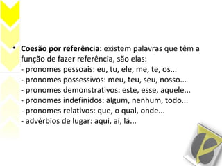 • Coesão por referência: existem palavras que têm a
função de fazer referência, são elas:
- pronomes pessoais: eu, tu, ele, me, te, os...
- pronomes possessivos: meu, teu, seu, nosso...
- pronomes demonstrativos: este, esse, aquele...
- pronomes indefinidos: algum, nenhum, todo...
- pronomes relativos: que, o qual, onde...
- advérbios de lugar: aqui, aí, lá...
 