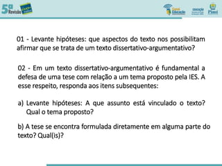 01 - Levante hipóteses: que aspectos do texto nos possibilitam
afirmar que se trata de um texto dissertativo-argumentativo?
02 - Em um texto dissertativo-argumentativo é fundamental a
defesa de uma tese com relação a um tema proposto pela IES. A
esse respeito, responda aos itens subsequentes:
a) Levante hipóteses: A que assunto está vinculado o texto?
Qual o tema proposto?
b) A tese se encontra formulada diretamente em alguma parte do
texto? Qual(is)?
 