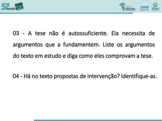 03 - A tese não é autossuficiente. Ela necessita de
argumentos que a fundamentem. Liste os argumentos
do texto em estudo e diga como eles comprovam a tese.
04 - Há no texto propostas de intervenção? Identifique-as.
 