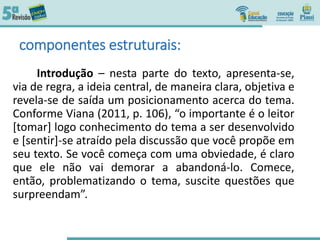 componentes estruturais:
Introdução – nesta parte do texto, apresenta-se,
via de regra, a ideia central, de maneira clara, objetiva e
revela-se de saída um posicionamento acerca do tema.
Conforme Viana (2011, p. 106), “o importante é o leitor
[tomar] logo conhecimento do tema a ser desenvolvido
e [sentir]-se atraído pela discussão que você propõe em
seu texto. Se você começa com uma obviedade, é claro
que ele não vai demorar a abandoná-lo. Comece,
então, problematizando o tema, suscite questões que
surpreendam”.
 